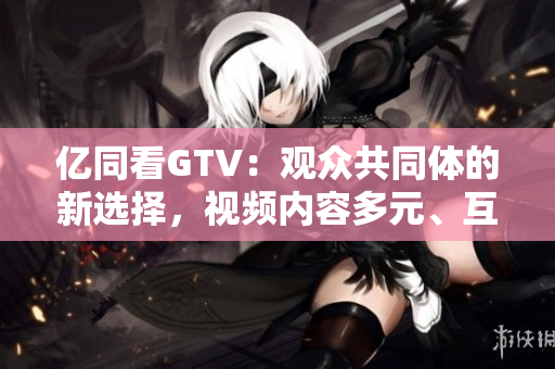 亿同看GTV：观众共同体的新选择，视频内容多元、互动性强