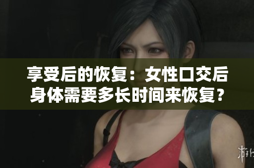 享受后的恢复：女性口交后身体需要多长时间来恢复？