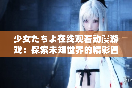 少女たちよ在线观看动漫游戏：探索未知世界的精彩冒险