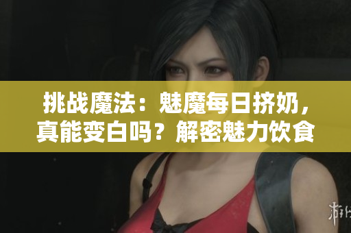 挑战魔法：魅魔每日挤奶，真能变白吗？解密魅力饮食秘籍