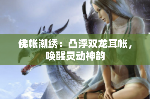 佛帐潮绣：凸浮双龙耳帐，唤醒灵动神韵