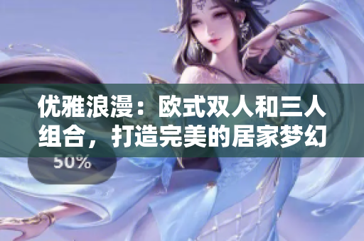 优雅浪漫：欧式双人和三人组合，打造完美的居家梦幻空间