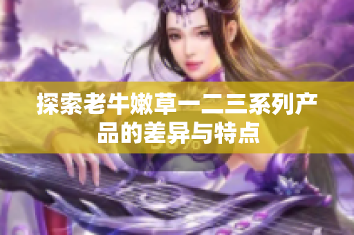 探索老牛嫩草一二三系列产品的差异与特点