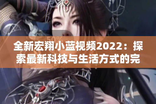 全新宏翔小蓝视频2022：探索最新科技与生活方式的完美融合