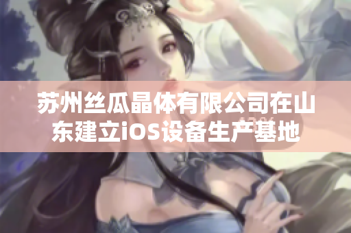 苏州丝瓜晶体有限公司在山东建立iOS设备生产基地