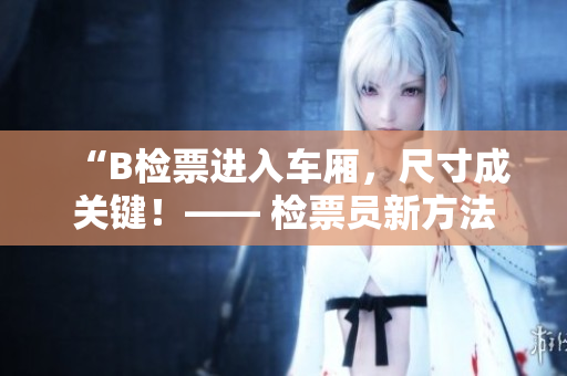 “B检票进入车厢，尺寸成关键！—— 检票员新方法解读上车流程”