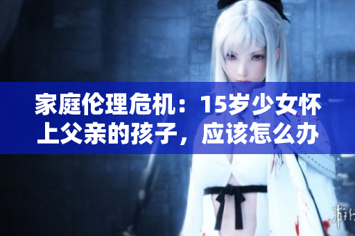 家庭伦理危机：15岁少女怀上父亲的孩子，应该怎么办？