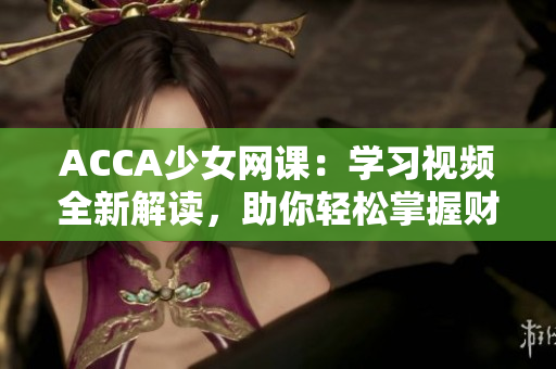 ACCA少女网课：学习视频全新解读，助你轻松掌握财会技能