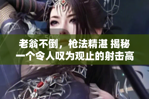 老翁不倒，枪法精湛 揭秘一个令人叹为观止的射击高手