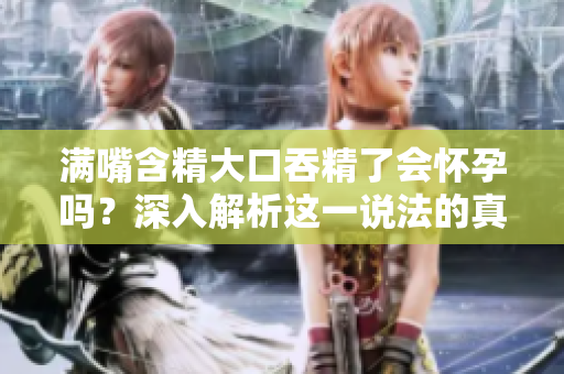 满嘴含精大口吞精了会怀孕吗？深入解析这一说法的真假