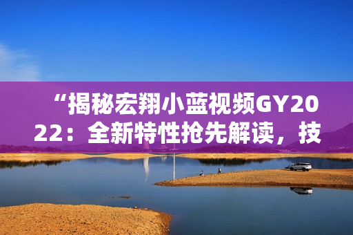“揭秘宏翔小蓝视频GY2022：全新特性抢先解读，技术革新引领行业潮流！”