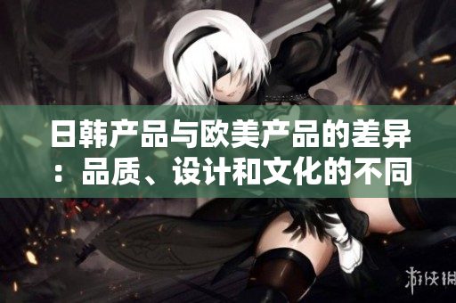 日韩产品与欧美产品的差异：品质、设计和文化的不同
