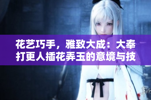 花艺巧手，雅致大成：大奉打更人插花弄玉的意境与技艺