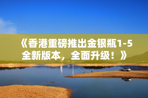 《香港重磅推出金银瓶1-5全新版本，全面升级！》