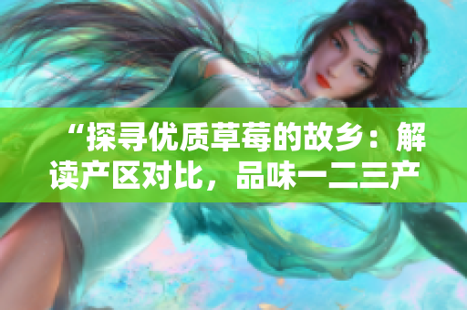 “探寻优质草莓的故乡：解读产区对比，品味一二三产区的差异”