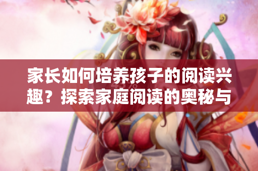 家长如何培养孩子的阅读兴趣？探索家庭阅读的奥秘与乐趣
