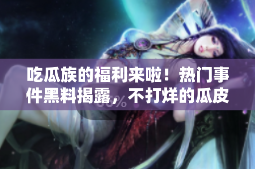 吃瓜族的福利来啦！热门事件黑料揭露，不打烊的瓜皮们快来围观最新热点吧