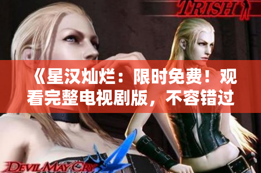 《星汉灿烂：限时免费！观看完整电视剧版，不容错过的精彩绝伦大片》