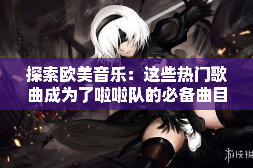 探索欧美音乐：这些热门歌曲成为了啦啦队的必备曲目
