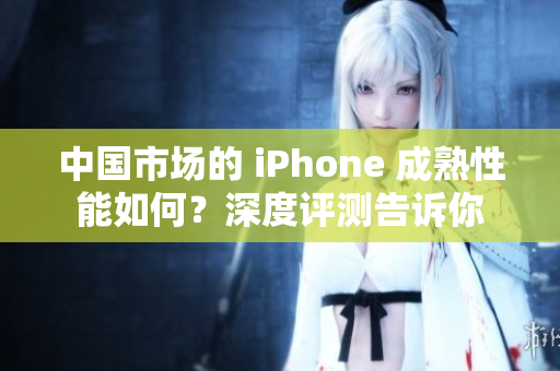 中国市场的 iPhone 成熟性能如何？深度评测告诉你