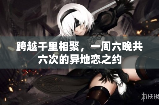 跨越千里相聚，一周六晚共六次的异地恋之约