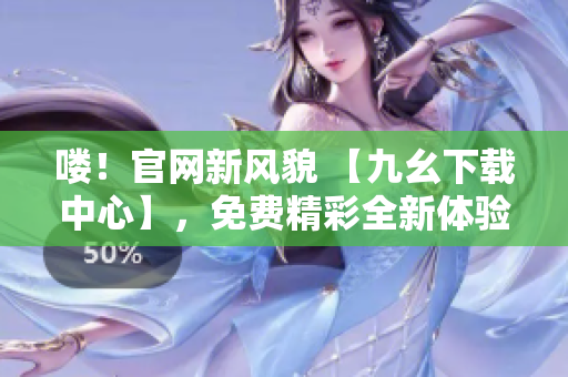 喽！官网新风貌 【九幺下载中心】，免费精彩全新体验