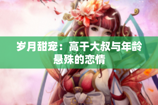 岁月甜宠：高干大叔与年龄悬殊的恋情