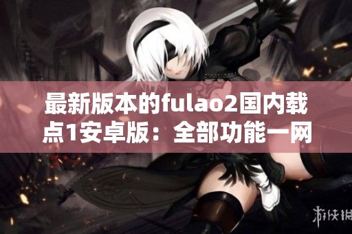 最新版本的fulao2国内载点1安卓版：全部功能一网打尽