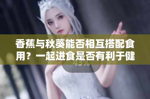 香蕉与秋葵能否相互搭配食用？一起进食是否有利于健康呢？