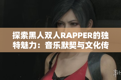 探索黑人双人RAPPER的独特魅力：音乐默契与文化传承