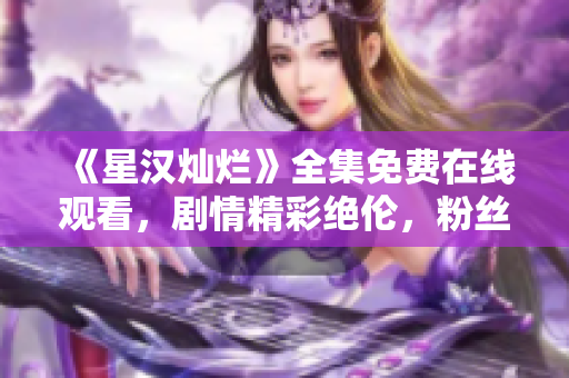 《星汉灿烂》全集免费在线观看，剧情精彩绝伦，粉丝迫不及待！