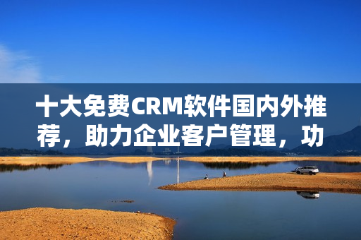 十大免费CRM软件国内外推荐，助力企业客户管理，功能强大实用