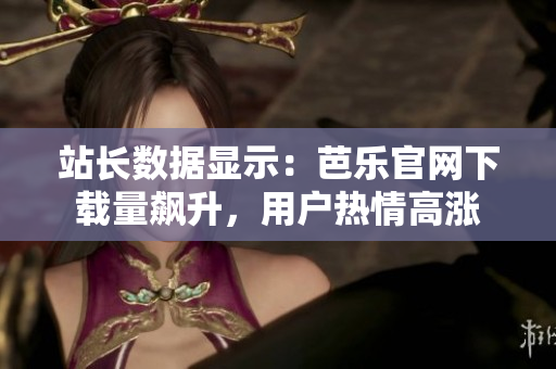 站长数据显示：芭乐官网下载量飙升，用户热情高涨