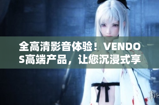 全高清影音体验！VENDOS高端产品，让您沉浸式享受无与伦比。
