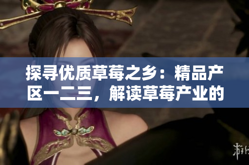 探寻优质草莓之乡：精品产区一二三，解读草莓产业的地域特色与优势