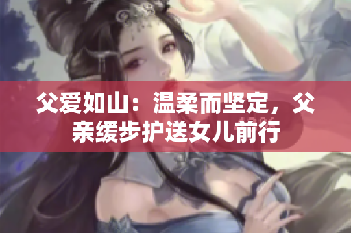 父爱如山：温柔而坚定，父亲缓步护送女儿前行