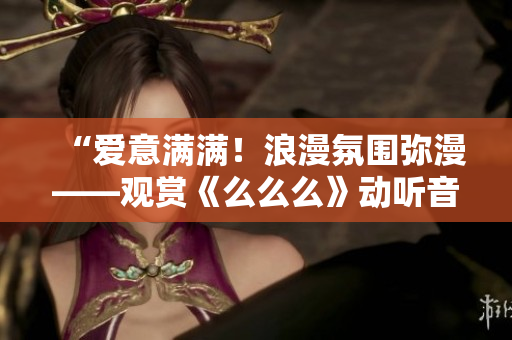“爱意满满！浪漫氛围弥漫——观赏《么么么》动听音乐独家精选！”