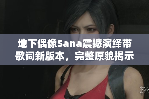 地下偶像Sana震撼演绎带歌词新版本，完整原貌揭示真情
