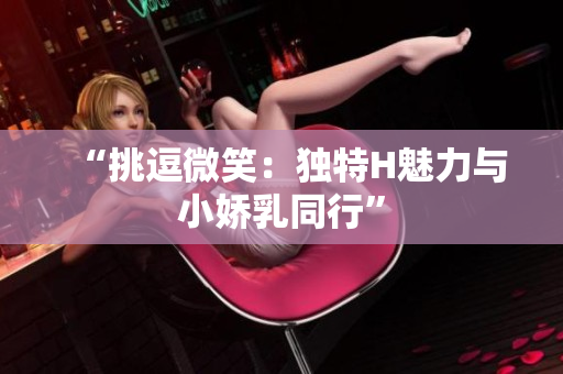 “挑逗微笑：独特H魅力与小娇乳同行”