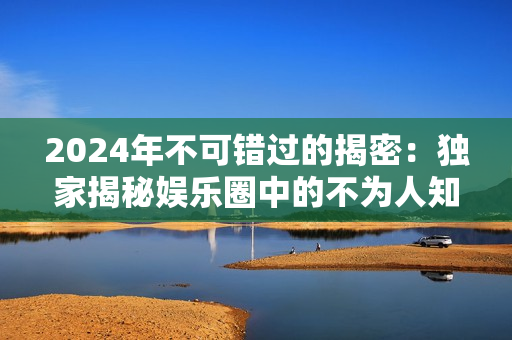 2024年不可错过的揭密：独家揭秘娱乐圈中的不为人知的内幕和丑闻