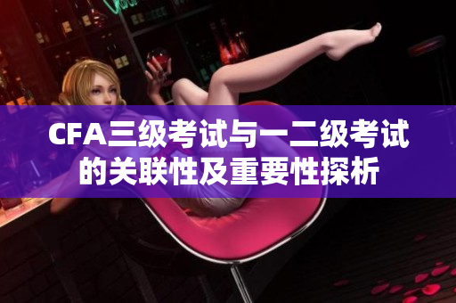 CFA三级考试与一二级考试的关联性及重要性探析