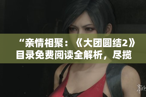 “亲情相聚：《大团圆结2》目录免费阅读全解析，尽揽家庭情感温情”