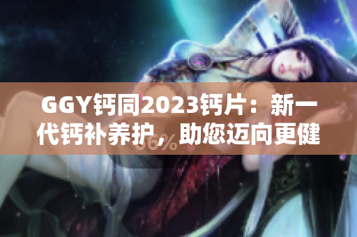 GGY钙同2023钙片：新一代钙补养护，助您迈向更健康生活