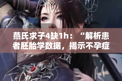 燕氏求子4缺1h：“解析患者胚胎学数据，揭示不孕症病因与治疗”