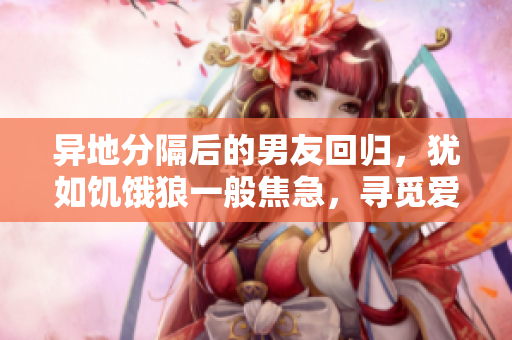 异地分隔后的男友回归，犹如饥饿狼一般焦急，寻觅爱的温暖。