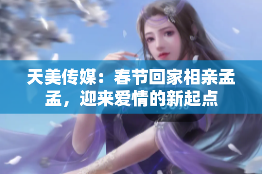 天美传媒：春节回家相亲孟孟，迎来爱情的新起点