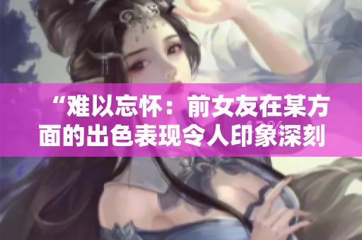 “难以忘怀：前女友在某方面的出色表现令人印象深刻！”