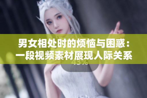 男女相处时的烦恼与困惑：一段视频素材展现人际关系的挑战