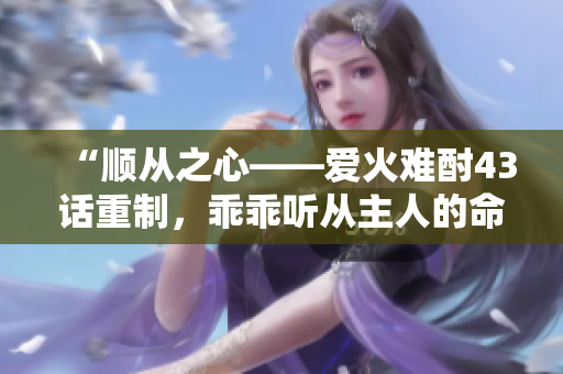 “顺从之心——爱火难酎43话重制，乖乖听从主人的命令”