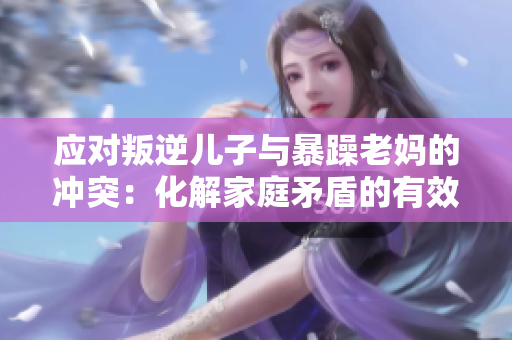应对叛逆儿子与暴躁老妈的冲突：化解家庭矛盾的有效策略